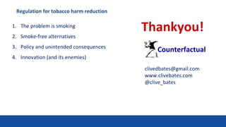 Thankyou!
Counterfactual
clivedbates@gmail.com
www.clivebates.com
@clive_bates
1. The problem is smoking
2. Smoke-free alternatives
3. Policy and unintended consequences
4. Innovation (and its enemies)
Regulation for tobacco harm reduction
 