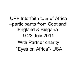UPF Interfaith tour of Africa
–participants from Scotland,
    England & Bulgaria-
       9-23 July,2011
    With Partner charity
   “Eyes on Africa”- USA
 