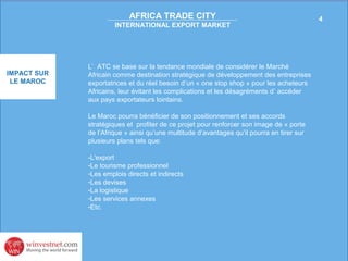 AFRICA TRADE CITY
INTERNATIONAL EXPORT MARKET

IMPACT SUR
LE MAROC

L’ ATC se base sur la tendance mondiale de considérer le Marché
Africain comme destination stratégique de développement des entreprises
exportatrices et du réel besoin d’un « one stop shop » pour les acheteurs
Africains, leur évitant les complications et les désagréments d’ accéder
aux pays exportateurs lointains.
Le Maroc pourra bénéficier de son positionnement et ses accords
stratégiques et profiter de ce projet pour renforcer son image de « porte
de l’Afrique » ainsi qu’une multitude d’avantages qu’il pourra en tirer sur
plusieurs plans tels que:
-L'export
-Le tourisme professionnel
-Les emplois directs et indirects
-Les devises
-La logistique
-Les services annexes
-Etc.

4

 