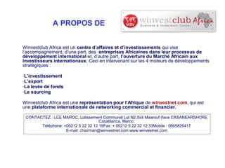 A PROPOS DE
Winvestclub Africa est un centre d’affaires et d’investissements qui vise
l’accompagnement, d’une part, des entreprises Africaines dans leur processus de
développement international et, d’autre part, l’ouverture du Marché Africain aux
investisseurs internationaux. Ceci en intervenant sur les 4 moteurs de développements
stratégiques :
-L’investissement
-L’export
-La levée de fonds
-Le sourcing
Winvestclub Africa est une représentation pour l’Afrique de winvestnet.com, qui est
une plateforme internationale de networking commercial et financier.
CONTACTEZ : LCE MAROC, Lotissement Communal Lot N2,Sidi Maarouf (face CASANEARSHORE
Casablanca, Maroc.
Téléphone: +00212 5 22 32 12 19Fax: + 00212 5 22 32 12 33Mobile : 0665828417
E-mail: chairman@winvestnet.com www.winvestnet.com

 