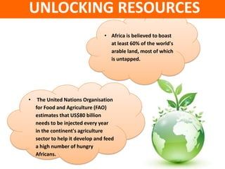 UNLOCKING RESOURCES
                                 • Africa is believed to boast
                                   at least 60% of the world's
                                   arable land, most of which
                                   is untapped.




•    The United Nations Organisation
    for Food and Agriculture (FAO)
    estimates that US$80 billion
    needs to be injected every year
    in the continent's agriculture
    sector to help it develop and feed
    a high number of hungry
    Africans.
 