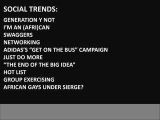 SOCIAL TRENDS:
GENERATION Y NOT
I’M AN (AFRI)CAN
SWAGGERS
NETWORKING
ADIDAS’S “GET ON THE BUS” CAMPAIGN
JUST DO MORE
“THE END OF THE BIG IDEA”
HOT LIST
GROUP EXERCISING
AFRICAN GAYS UNDER SIERGE?
 