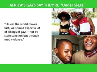 AFRICA’S GAYS SAY THEY’RE ‘Under Siege’



“Unless the world moves
fast, we should expect a lot
of killings of gays – not by
state sanction but through
mob violence.”
 