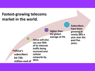 Fastest-growing telecoms
market in the world.
                                                        Subscribers
                                                        have been
                                        Higher than     growing at
                                        the global      nearly 20% a
                                        average of 3%   year over the
                     Africa will also                   past five
                     see one fifth                      years.
                     of its internet
                     traffic being
      Africa's       accessed over
      subscribers    cellular
      hit 735-       networks by
      million-end of 2015.
      2012.
 