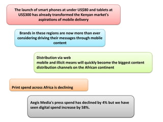 The launch of smart phones at under US$80 and tablets at
   US$300 has already transformed the Kenyan market's
               aspirations of mobile delivery


    Brands in these regions are now more than ever
   considering driving their messages through mobile
                         content


               Distribution via web
               mobile and illicit means will quickly become the biggest content
               distribution channels on the African continent



Print spend across Africa is declining


           Aegis Media's press spend has declined by 4% but we have
           seen digital spend increase by 58%.
 