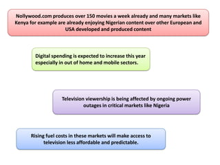 Nollywood.com produces over 150 movies a week already and many markets like
Kenya for example are already enjoying Nigerian content over other European and
                     USA developed and produced content



        Digital spending is expected to increase this year
        especially in out of home and mobile sectors.




                    Television viewership is being affected by ongoing power
                              outages in critical markets like Nigeria




      Rising fuel costs in these markets will make access to
            television less affordable and predictable.
 