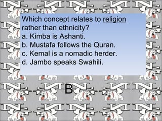 Which concept relates to  religion  rather than ethnicity? a. Kimba is Ashanti. b. Mustafa follows the Quran. c. Kemal is a nomadic herder. d. Jambo speaks Swahili. B 
