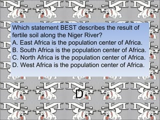 Which statement BEST describes the result of fertile soil along the Niger River? A. East Africa is the population center of Africa. B. South Africa is the population center of Africa. C. North Africa is the population center of Africa. D. West Africa is the population center of Africa. D 