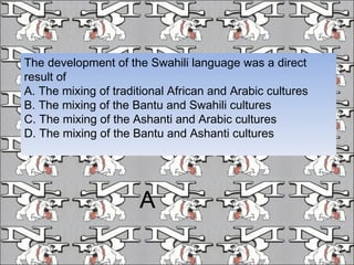 The development of the Swahili language was a direct result of A. The mixing of traditional African and Arabic cultures B. The mixing of the Bantu and Swahili cultures C. The mixing of the Ashanti and Arabic cultures D. The mixing of the Bantu and Ashanti cultures A 