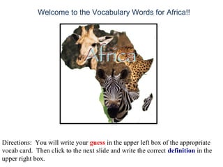 Welcome to the Vocabulary Words for Africa!!
Directions: You will write your guess in the upper left box of the appropriate
vocab card. Then click to the next slide and write the correct definition in the
upper right box.
 