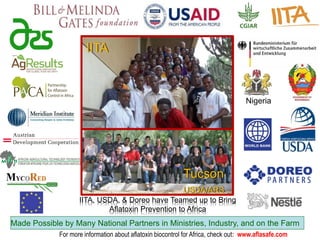 IITA
Tucson
USDA/ARS
IITA, USDA, & Doreo have Teamed up to Bring
Aflatoxin Prevention to Africa
Made Possible by Many National Partners in Ministries, Industry, and on the Farm
Nigeria
For more information about aflatoxin biocontrol for Africa, check out: www.aflasafe.com
 