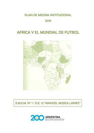PLAN DE MEJORA INSTITUCIONAL
                    2010


AFRICA Y EL MUNDIAL DE FUTBOL




E.M.E.M. N° 1 / D.E. 13 “MANUEL MUJICA LAINEZ”
 