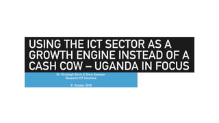 USING THE ICT SECTOR AS A
GROWTH ENGINE INSTEAD OF A
CASH COW – UGANDA IN FOCUSDr. Christoph Stork & Steve Esselaar
Research ICT Solutions
31 October 2018
 
