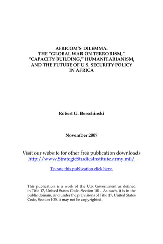 AFRICOM’S DILEMMA:
     THE “GLOBAL WAR ON TERRORISM,”
  “CAPACITY BUILDING,” HUMANITARIANISM,
   AND THE FUTURE OF U.S. SECURITY POLICY
                 IN AFRICA




                     Robert G. Berschinski



                         November 2007


Visit our website for other free publication downloads
  http://www.StrategicStudiesInstitute.army.mil/

                To rate this publication click here.



  This publication is a work of the U.S. Government as deﬁned
  in Title 17, United States Code, Section 101. As such, it is in the
  public domain, and under the provisions of Title 17, United States
  Code, Section 105, it may not be copyrighted.
 