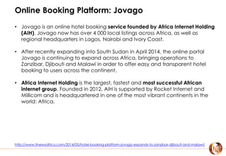 Online Booking Platform: Jovago
• Jovago is an online hotel booking service founded by Africa Internet Holding
(AIH). Jovago now has over 4 000 local listings across Africa, as well as
regional headquarters in Lagos, Nairobi and Ivory Coast.
• After recently expanding into South Sudan in April 2014, the online portal
Jovago is continuing to expand across Africa, bringing operations to
Zanzibar, Djibouti and Malawi in order to offer easy and transparent hotel
booking to users across the continent.
• Africa Internet Holding is the largest, fastest and most successful African
internet group. Founded in 2012, AIH is supported by Rocket Internet and
Millicom and is headquartered in one of the most vibrant continents in the
world: Africa.
http://www.itnewsafrica.com/2014/05/hotel-booking-platform-jovago-expands-to-zanzibar-djibouti-and-malawi/
 