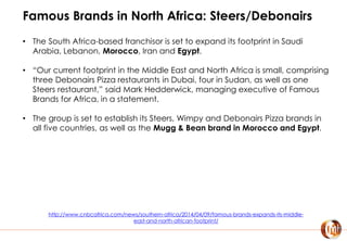 Famous Brands in North Africa: Steers/Debonairs
• The South Africa-based franchisor is set to expand its footprint in Saudi
Arabia, Lebanon, Morocco, Iran and Egypt.
• “Our current footprint in the Middle East and North Africa is small, comprising
three Debonairs Pizza restaurants in Dubai, four in Sudan, as well as one
Steers restaurant,” said Mark Hedderwick, managing executive of Famous
Brands for Africa, in a statement.
• The group is set to establish its Steers, Wimpy and Debonairs Pizza brands in
all five countries, as well as the Mugg & Bean brand in Morocco and Egypt.
http://www.cnbcafrica.com/news/southern-africa/2014/04/09/famous-brands-expands-its-middle-
east-and-north-african-footprint/
 