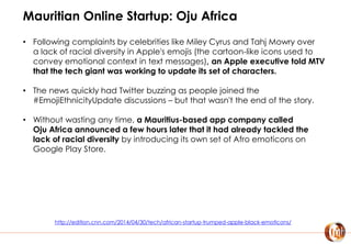 Mauritian Online Startup: Oju Africa
• Following complaints by celebrities like Miley Cyrus and Tahj Mowry over
a lack of racial diversity in Apple's emojis (the cartoon-like icons used to
convey emotional context in text messages), an Apple executive told MTV
that the tech giant was working to update its set of characters.
• The news quickly had Twitter buzzing as people joined the
#EmojiEthnicityUpdate discussions – but that wasn't the end of the story.
• Without wasting any time, a Mauritius-based app company called
Oju Africa announced a few hours later that it had already tackled the
lack of racial diversity by introducing its own set of Afro emoticons on
Google Play Store.
http://edition.cnn.com/2014/04/30/tech/african-startup-trumped-apple-black-emoticons/
 