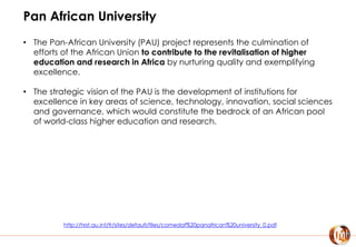 Pan African University
• The Pan-African University (PAU) project represents the culmination of
efforts of the African Union to contribute to the revitalisation of higher
education and research in Africa by nurturing quality and exemplifying
excellence.
• The strategic vision of the PAU is the development of institutions for
excellence in key areas of science, technology, innovation, social sciences
and governance, which would constitute the bedrock of an African pool
of world-class higher education and research.
http://hrst.au.int/fr/sites/default/files/comedaf%20panafrican%20university_0.pdf
 