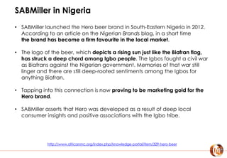 SABMiller in Nigeria
• SABMiller launched the Hero beer brand in South-Eastern Nigeria in 2012.
According to an article on the Nigerian Brands blog, in a short time
the brand has become a firm favourite in the local market.
• The logo of the beer, which depicts a rising sun just like the Biafran flag,
has struck a deep chord among Igbo people. The Igbos fought a civil war
as Biafrans against the Nigerian government. Memories of that war still
linger and there are still deep-rooted sentiments among the Igbos for
anything Biafran.
• Tapping into this connection is now proving to be marketing gold for the
Hero brand.
• SABMiller asserts that Hero was developed as a result of deep local
consumer insights and positive associations with the Igbo tribe.
http://www.africanmc.org/index.php/knowledge-portal/item/329-hero-beer
 