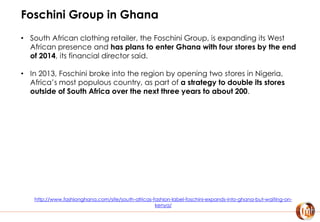 Foschini Group in Ghana
• South African clothing retailer, the Foschini Group, is expanding its West
African presence and has plans to enter Ghana with four stores by the end
of 2014, its financial director said.
• In 2013, Foschini broke into the region by opening two stores in Nigeria,
Africa’s most populous country, as part of a strategy to double its stores
outside of South Africa over the next three years to about 200.
http://www.fashionghana.com/site/south-africas-fashion-label-foschini-expands-into-ghana-but-waiting-on-
kenya/
 