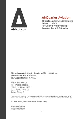 A
Africor.com
                                      AirQuarius Aviation
                                      Africor Integrated Security Solutions
                                      (Africor ISS Africa)
                                      - a division of Africor Holdings
                                      In partnership with AirQuarius




Africor Integrated Security Solutions (Africor ISS Africa)
- a division of Africor Holdings
Your Support Partner in Africa.

Africor South Africa
(C) +27 (0)78 120 0324
(W) +27 (0)12 683 8730
(F) +27 (0)12 683 8730
Skype: Africor_1

Lakeview Building, Ground Floor 1277, Mike Crawford Ave, Centurion, 0157

P.O.Box 10994, Centurion, 0046, South Africa

www.africor.com
info@africor.com
                                      1
 