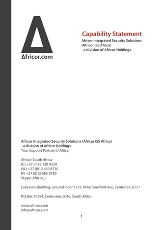 A
Africor.com
                                       Capability Statement
                                      Africor Integrated Security Solutions
                                      (Africor ISS Africa)
                                      - a division of Africor Holdings




Africor Integrated Security Solutions (Africor ISS Africa)
- a division of Africor Holdings
Your Support Partner in Africa.

Africor South Africa
(C) +27 (0)78 120 0324
(W) +27 (0)12 683 8730
(F) +27 (0)12 683 8730
Skype: Africor_1

Lakeview Building, Ground Floor 1277, Mike Crawford Ave, Centurion, 0157

P.O.Box 10994, Centurion, 0046, South Africa

www.africor.com
info@africor.com
                                      1
 