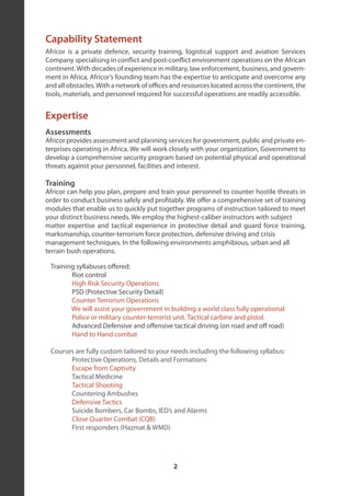Capability Statement
Africor is a private defence, security training, logistical support and aviation Services
Company specialising in conflict and post-conflict environment operations on the African
continent. With decades of experience in military, law enforcement, business, and govern-
ment in Africa, Africor’s founding team has the expertise to anticipate and overcome any
and all obstacles. With a network of offices and resources located across the continent, the
tools, materials, and personnel required for successful operations are readily accessible.


Expertise
Assessments
Africor provides assessment and planning services for government, public and private en-
terprises operating in Africa. We will work closely with your organization, Government to
develop a comprehensive security program based on potential physical and operational
threats against your personnel, facilities and interest.

Training
Africor can help you plan, prepare and train your personnel to counter hostile threats in
order to conduct business safely and profitably. We offer a comprehensive set of training
modules that enable us to quickly put together programs of instruction tailored to meet
your distinct business needs. We employ the highest-caliber instructors with subject
matter expertise and tactical experience in protective detail and guard force training,
marksmanship, counter-terrorism force protection, defensive driving and crisis
management techniques. In the following environments amphibious, urban and all
terrain bush operations.

 Training syllabuses offered:
        Riot control
        High Risk Security Operations
        PSD (Protective Security Detail)
        Counter Terrorism Operations
        We will assist your government in building a world class fully operational
        Police or military counter-terrorist unit. Tactical carbine and pistol.
        Advanced Defensive and offensive tactical driving (on road and off road)
        Hand to Hand combat

 Courses are fully custom tailored to your needs including the following syllabus:
       Protective Operations, Details and Formations
       Escape from Captivity
       Tactical Medicine
       Tactical Shooting
       Countering Ambushes
       Defensive Tactics
       Suicide Bombers, Car Bombs, IED’s and Alarms
       Close Quarter Combat (CQB)
       First responders (Hazmat & WMD)




                                             2
 