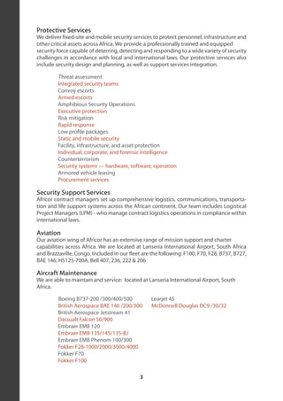Protective Services
We deliver fixed-site and mobile security services to protect personnel, infrastructure and
other critical assets across Africa. We provide a professionally trained and equipped
security force capable of deterring, detecting and responding to a wide variety of security
challenges in accordance with local and international laws. Our protective services also
include security design and planning, as well as support services integration.

         Threat assessment
         Integrated security teams
         Convoy escorts
         Armed escorts
         Amphibious Security Operations
         Executive protection
         Risk mitigation
         Rapid response
         Low profile packages
         Static and mobile security
         Facility, infrastructure, and asset protection
         Individual, corporate, and forensic intelligence
         Counterterrorism
         Security systems — hardware, software, operation
         Armored vehicle leasing
         Procurement services

Security Support Services
Africor contract managers set up comprehensive logistics, communications, transporta-
tion and life support systems across the African continent. Our team includes Logistical
Project Managers (LPM) - who manage contract logistics operations in compliance within
international laws.

Aviation
Our aviation wing of Africor has an extensive range of mission support and charter
capabilities across Africa. We are located at Lanseria International Airport, South Africa
and Brazzaville, Congo. Included in our fleet are the following: F100, F70, F28, B737, B727,
BAE 146, HS125-700A, Bell 407, 236, 222 & 206

Aircraft Maintenance
We are able to maintain and service: located at Lanseria International Airport, South
Africa.

         Boeing B737-200 /300/400/500             Learjet 45
         British Aerospace BAE 146 /200/300       McDonnell Douglas DC9 /30/32
         British Aerospace Jetstream 41
         Dassualt Falcon 50/900
         Embraer EMB 120
         Embraer EMB 135/145/135-BJ
         Embraer EMB Phenom 100/300
         Fokker F28-1000/2000/3000/4000
         Fokker F70
         Fokker F100

                                             3
 