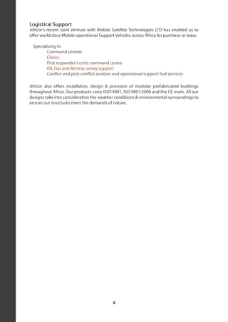 Logistical Support
Africor’s recent Joint Venture with Mobile Satellite Technologies LTD has enabled us to
offer world class Mobile operational Support Vehicles across Africa for purchase or lease.

 Specialising in:
        Command centres
        Clinics
        First responder’s crisis command centre
        Oil, Gas and Mining survey support
        Conflict and post conflict aviation and operational support fuel services

Africor also offers installation, design & provision of modular prefabricated buildings
throughout Africa. Our products carry ISO14001, ISO 9001:2000 and the CE mark. All our
designs take into consideration the weather conditions & environmental surroundings to
ensure our structures meet the demands of nature.




                                            4
 