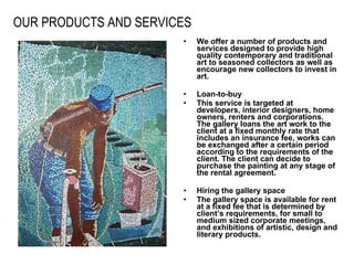 OUR PRODUCTS AND SERVICES   We offer a number of products and services designed to provide high quality contemporary and traditional art to seasoned collectors as well as encourage new collectors to invest in art. Loan-to-buy This service is targeted at developers, interior designers, home owners, renters and corporations. The gallery loans the art work to the client at a fixed monthly rate that includes an insurance fee, works can be exchanged after a certain period according to the requirements of the client. The client can decide to purchase the painting at any stage of the rental agreement.   Hiring the gallery space The gallery space is available for rent at a fixed fee that is determined by client’s requirements, for small to medium sized corporate meetings, and exhibitions of artistic, design and literary products.  