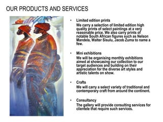 OUR PRODUCTS AND SERVICES Limited edition prints We carry a selection of limited edition high quality prints of select paintings at a very reasonable price. We also carry prints of notable South African figures such as Nelson Mandela, Walter Sisulu, Jacob Zuma to name a few. Mini exhibitions We will be organising monthly exhibitions aimed at showcasing our collection to our target audiences and building on their appreciation for the diverse art styles and artistic talents on show.  Crafts We will carry a select variety of traditional and contemporary craft from around the continent. Consultancy The gallery will provide consulting services for clientele that require such services.   