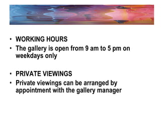 WORKING HOURS The gallery is open from 9 am to 5 pm on weekdays only PRIVATE VIEWINGS Private viewings can be arranged by appointment with the gallery manager   