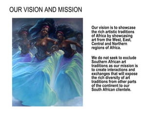 OUR VISION AND MISSION Our vision is to showcase the rich artistic traditions of Africa by showcasing art from the West, East, Central and Northern regions of Africa.  We do not seek to exclude Southern African art traditions as our mission is to create interactions and exchanges that will expose the rich diversity of art traditions from other parts of the continent to our South African clientele.  