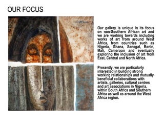 OUR FOCUS Our gallery is unique in its focus on non-Southern African art and we are working towards including works of art from around West Africa, from countries such as Nigeria, Ghana, Senegal, Benin, Mali, Cameroon and eventually exploring the inclusion of art from East, Central and North Africa.  Presently, we are particularly interested in building strong working relationships and mutually beneficial collaborations with artists, galleries, cultural centres and art associations in Nigeria, within South Africa and Southern Africa as well as around the West Africa region.    