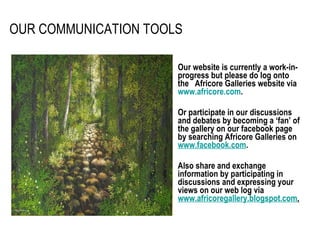 OUR COMMUNICATION TOOLS Our website is currently a work-in-progress but please do log onto the  Africore Galleries website via  www.africore.com .  Or participate in our discussions and debates by becoming a ‘fan’ of the gallery on our facebook page by searching Africore Galleries on  www.facebook.com .  Also share and exchange information by participating in discussions and expressing your views on our web log via  www.africoregallery.blogspot.com . 