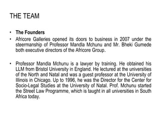 THE TEAM   The Founders Africore Galleries opened its doors to business in 2007 under the steermanship of Professor Mandla Mchunu and Mr. Bheki Gumede both executive directors of the Africore Group . Professor Mandla Mchunu is a lawyer by training. He obtained his LLM from Bristol University in England. He lectured at the universities of the North and Natal and was a guest professor at the University of Illinois in Chicago. Up to 1996, he was the Director for the Center for Socio-Legal Studies at the University of Natal. Prof. Mchunu started the Street Law Programme, which is taught in all universities in South Africa today. 