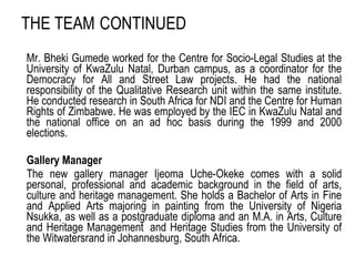 THE TEAM   CONTINUED Mr. Bheki Gumede worked for the Centre for Socio-Legal Studies at the University of KwaZulu Natal, Durban campus, as a coordinator for the Democracy for All and Street Law projects. He had the national responsibility of the Qualitative Research unit within the same institute. He conducted research in South Africa for NDI and the Centre for Human Rights of Zimbabwe. He was employed by the IEC in KwaZulu Natal and the national office on an ad hoc basis during the 1999 and 2000 elections. Gallery Manager The new gallery manager Ijeoma Uche-Okeke comes with a solid personal, professional and academic background in the field of arts, culture and heritage management. She holds a Bachelor of Arts in Fine and Applied Arts majoring in painting from the University of Nigeria Nsukka, as well as a postgraduate diploma and an M.A. in Arts, Culture and Heritage Management  and Heritage Studies from the University of the Witwatersrand in Johannesburg, South Africa. 