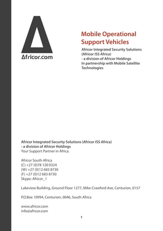 A
Africor.com
                                      Mobile Operational
                                      Support Vehicles
                                      Africor Integrated Security Solutions
                                      (Africor ISS Africa)
                                      - a division of Africor Holdings
                                      In partnership with Mobile Satellite
                                      Technologies




Africor Integrated Security Solutions (Africor ISS Africa)
- a division of Africor Holdings
Your Support Partner in Africa.

Africor South Africa
(C) +27 (0)78 120 0324
(W) +27 (0)12 683 8730
(F) +27 (0)12 683 8730
Skype: Africor_1

Lakeview Building, Ground Floor 1277, Mike Crawford Ave, Centurion, 0157

P.O.Box 10994, Centurion, 0046, South Africa

www.africor.com
info@africor.com
                                      1
 