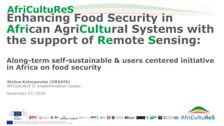 This project has received funding from the European Union’s Horizon 2020
Research and Innovation Framework Programme under grant agreement No 774652
AfriCultuReS
Stelios Kotsopoulos (DRAXIS)
AfriCultuReS IT Implementation Leader
November-27, 2018
Enhancing Food Security in
African AgriCultural Systems with
the support of Remote Sensing:
Along-term self-sustainable & users centered initiative
in Africa on food security
 