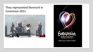 They represented Denmark in
Eurovision 2011.
 