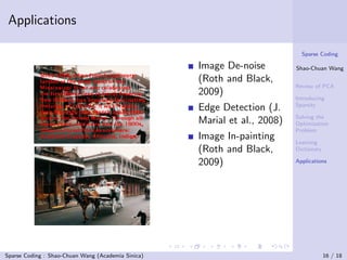 Applications

                                                                             Sparse Coding

                                                    Image De-noise         Shao-Chuan Wang

                                                    (Roth and Black,
                                                                           Review of PCA
                                                    2009)
                                                                           Introducing
                                                                           Sparsity
                                                    Edge Detection (J.
                                                                           Solving the
                                                    Marial et al., 2008)   Optimization
                                                                           Problem
                                                    Image In-painting      Learning
                                                    (Roth and Black,       Dictionary

                                                    2009)                  Applications




Sparse Coding : Shao-Chuan Wang (Academia Sinica)                                       16 / 18
 