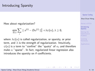Introducing Sparsity

                                                                           Sparse Coding

                                                                         Shao-Chuan Wang


  How about regularization?                                              Review of PCA

                                                                         Introducing
                                                                         Sparsity
              min            x (i) − Dα(i)          2
                                                    2   +λψ(α), λ ≥ 0,   Solving the
              D,α
                      i                                                  Optimization
                                                                         Problem

  where λψ(α) is called regularization, or sparsity, or prior            Learning
                                                                         Dictionary
  term, and λ is the strength of regularization. Intuitively,            Applications
  ψ(α) is a term to ”conﬁne” the ”quota” of αi and therefore
  make α ”sparse”. In fact, regularized linear regression also
  introduces the sparsity on θ coeﬃcients.




Sparse Coding : Shao-Chuan Wang (Academia Sinica)                                      9 / 18
 