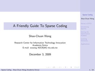 Sparse Coding

                                                                        Shao-Chuan Wang


                                                                        Review of PCA
               A Friendly Guide To Sparse Coding                        Introducing
                                                                        Sparsity

                                                                        Solving the
                                                                        Optimization
                                                                        Problem
                                   Shao-Chuan Wang
                                                                        Learning
                                                                        Dictionary
                Research Center for Information Technology Innovation
                                                                        Applications
                                   Academia Sinica
                        E-mail: scwang ASCII(64) ntu.edu.tw


                                   December 3, 2009




Sparse Coding : Shao-Chuan Wang (Academia Sinica)                                     1 / 18
 