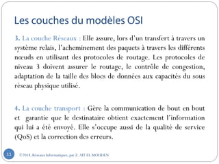 3. La couche Réseaux : Elle assure, lors d’un transfert à travers un
système relais, l’acheminement des paquets à travers les différents
nœuds en utilisant des protocoles de routage. Les protocoles de
niveau 3 doivent assurer le routage, le contrôle de congestion,
adaptation de la taille des blocs de données aux capacités du sous
réseau physique utilisé.
4. La couche transport : Gère la communication de bout en bout
et garantie que le destinataire obtient exactement l’information
qui lui a été envoyé. Elle s’occupe aussi de la qualité de service
(QoS) et la correction des erreurs.
©2018, Réseaux Informatiques, par Z.AIT EL MOUDEN11
 
