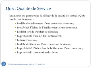 Paramètres qui permettent de définir de la qualité de service (QoS)
dans la couche réseau :
 Le délai d’établissement d’une connexion de réseau;
 Probabilité d’échec de l’établissement d’une connexion;
 Le débit lors de transfert de données;
 La probabilité d’un incident de transfert;
 Le taux d’erreurs;
 Le délai de libération d’une connexion de réseau;
 La probabilité d’échec lors de la libération d’une connexion;
 La priorité de la connexion de réseau
©2018, Réseaux Informatiques, par Z.AIT EL MOUDEN13
 