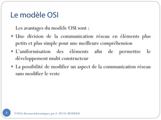 Les avantages du modèle OSI sont :
 Une division de la communication réseau en éléments plus
petits et plus simple pour une meilleure compréhension
 L’uniformisation des éléments afin de permettre le
développement multi constructeur
 La possibilité de modifier un aspect de la communication réseau
sans modifier le reste
©2018, Réseaux Informatiques, par Z.AIT EL MOUDEN4
 