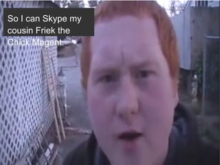 So I can Skype my
cousin Friek the
Chick Magent.