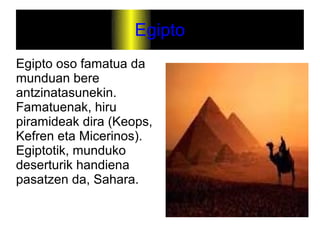 Egipto
Egipto oso famatua da
munduan bere
antzinatasunekin.
Famatuenak, hiru
piramideak dira (Keops,
Kefren eta Micerinos).
Egiptotik, munduko
deserturik handiena
pasatzen da, Sahara.
 