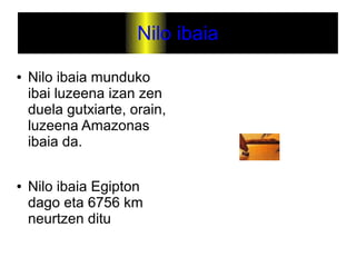 Nilo ibaia
●   Nilo ibaia munduko
    ibai luzeena izan zen
    duela gutxiarte, orain,
    luzeena Amazonas
    ibaia da.

●   Nilo ibaia Egipton
    dago eta 6756 km
    neurtzen ditu
 