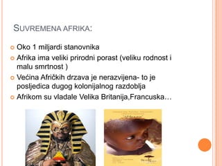 SUVREMENA AFRIKA:
 Oko 1 miljardi stanovnika
 Afrika ima veliki prirodni porast (veliku rodnost i
  malu smrtnost )
 Većina Afričkih drzava je nerazvijena- to je
  posljedica dugog kolonijalnog razdoblja
 Afrikom su vladale Velika Britanija,Francuska…
 
